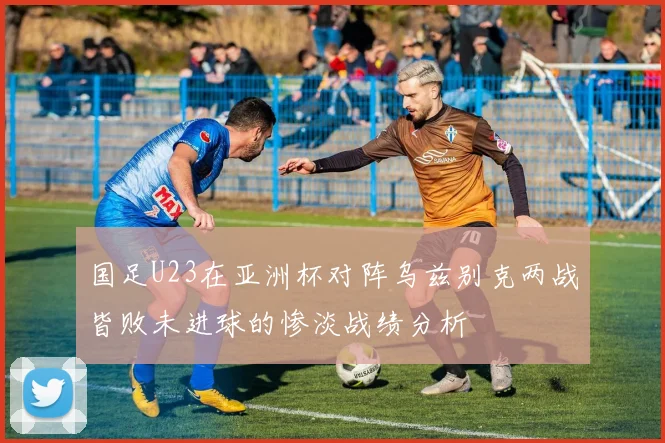 国足U23在亚洲杯对阵乌兹别克两战皆败未进球的惨淡战绩分析