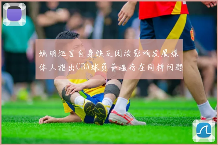 姚明坦言自身缺乏阅读影响发展媒体人指出CBA球员普遍存在同样问题