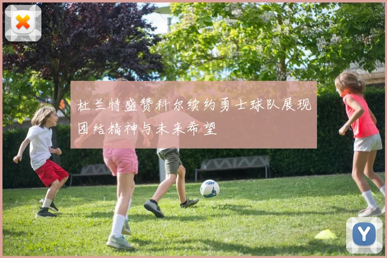 杜兰特盛赞科尔续约勇士球队展现团结精神与未来希望