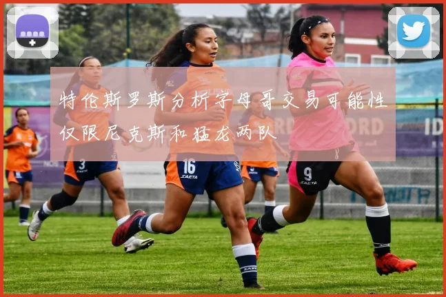 特伦斯罗斯分析字母哥交易可能性仅限尼克斯和猛龙两队
