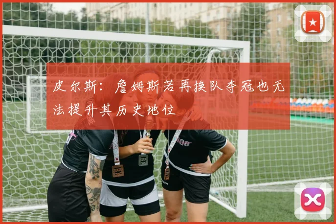 皮尔斯：詹姆斯若再换队夺冠也无法提升其历史地位