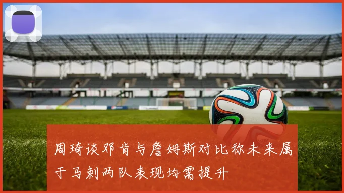 周琦谈邓肯与詹姆斯对比称未来属于马刺两队表现均需提升