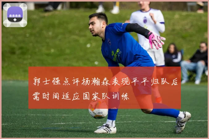 郭士强点评杨瀚森表现平平归队后需时间适应国家队训练