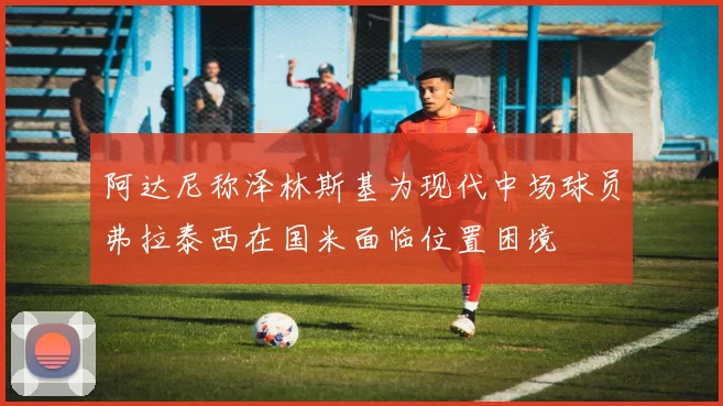 阿达尼称泽林斯基为现代中场球员弗拉泰西在国米面临位置困境