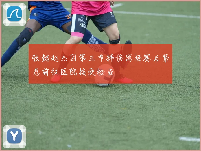 张懿赵杰因第三节摔伤离场赛后紧急前往医院接受检查