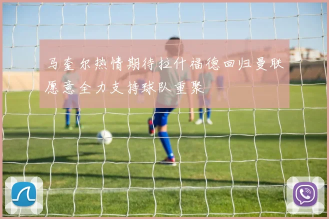 马奎尔热情期待拉什福德回归曼联愿意全力支持球队重聚