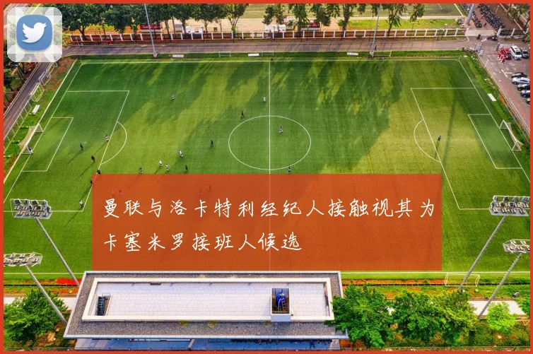 曼联与洛卡特利经纪人接触视其为卡塞米罗接班人候选