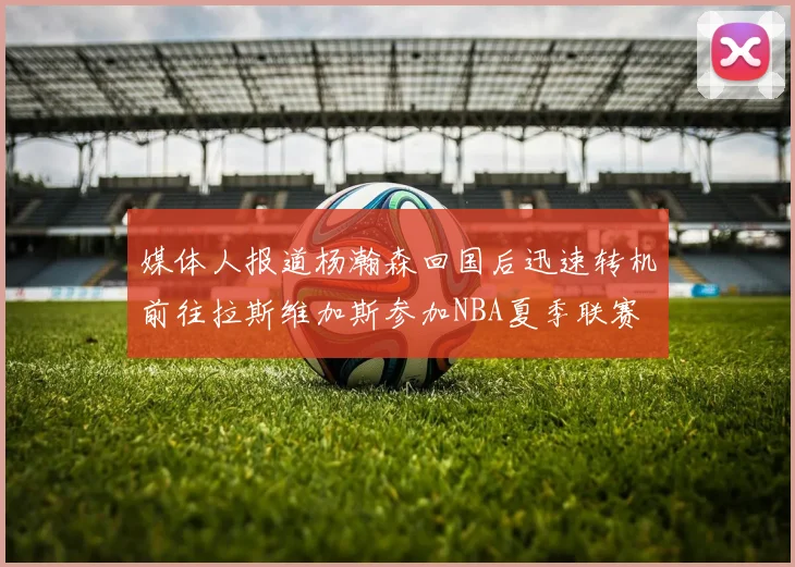 媒体人报道杨瀚森回国后迅速转机前往拉斯维加斯参加NBA夏季联赛