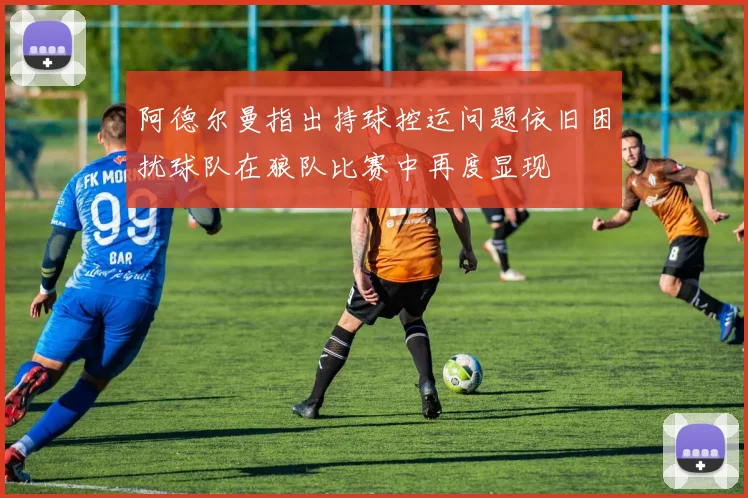 阿德尔曼指出持球控运问题依旧困扰球队在狼队比赛中再度显现