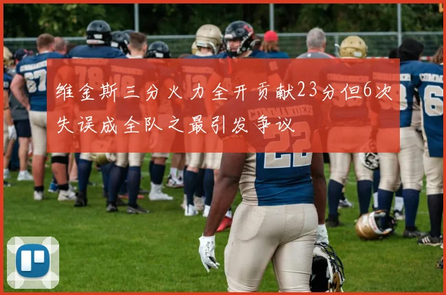 维金斯三分火力全开贡献23分但6次失误成全队之最引发争议
