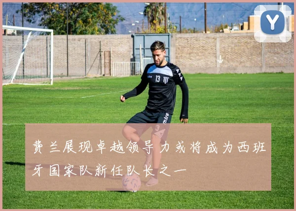 费兰展现卓越领导力或将成为西班牙国家队新任队长之一