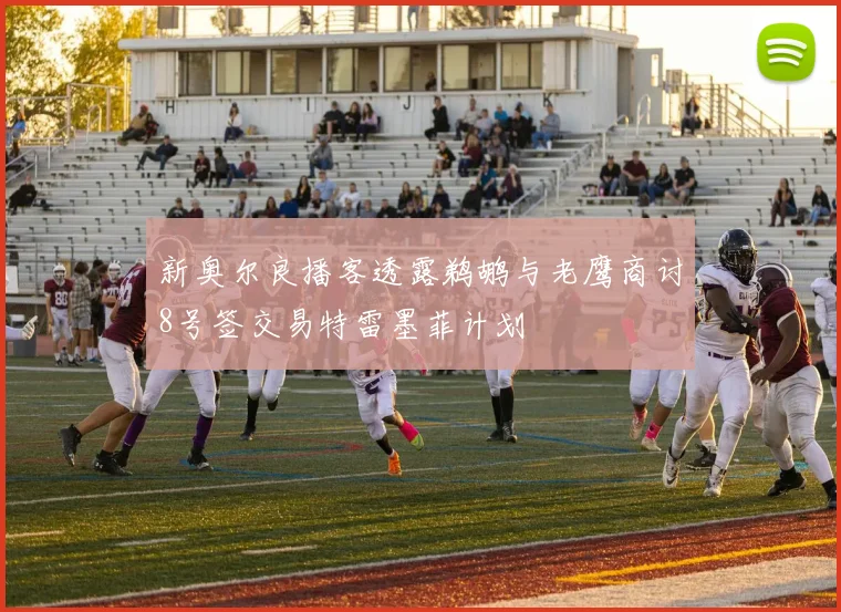 新奥尔良播客透露鹈鹕与老鹰商讨8号签交易特雷墨菲计划