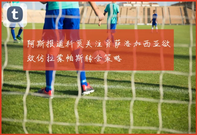 阿斯报道科莫关注贡萨洛加西亚欲效仿拉蒙帕斯转会策略