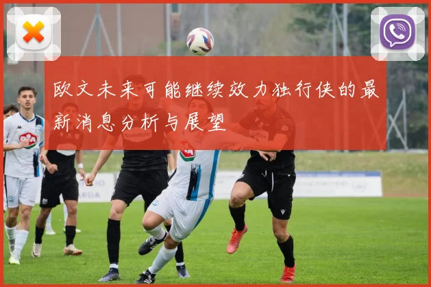 欧文未来可能继续效力独行侠的最新消息分析与展望