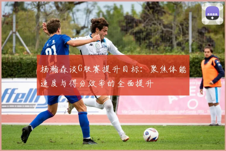 杨瀚森谈G联赛提升目标：聚焦体能速度与得分效率的全面提升