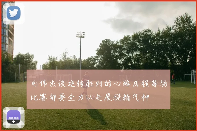 毛伟杰谈逆转胜利的心路历程每场比赛都要全力以赴展现精气神