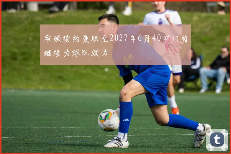 希顿续约曼联至2027年6月40岁门将继续为球队效力