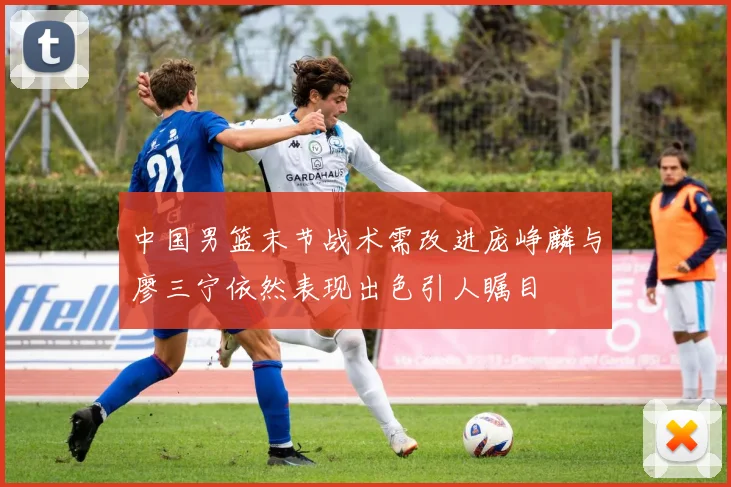 中国男篮末节战术需改进庞峥麟与廖三宁依然表现出色引人瞩目