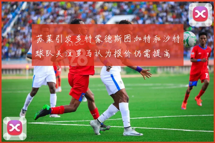 苏莱引发多特蒙德斯图加特和沙特球队关注罗马认为报价仍需提高