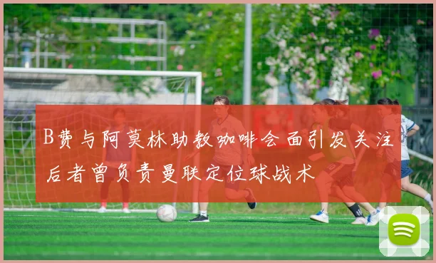 B费与阿莫林助教咖啡会面引发关注后者曾负责曼联定位球战术