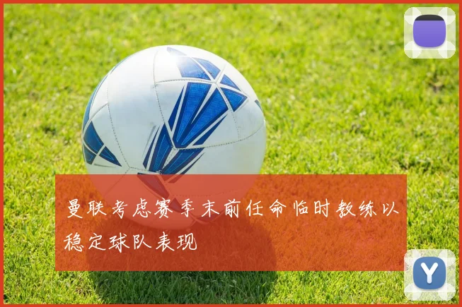 曼联考虑赛季末前任命临时教练以稳定球队表现