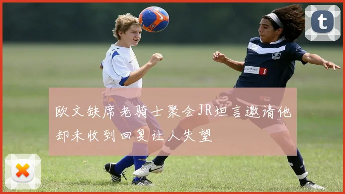 欧文缺席老骑士聚会JR坦言邀请他却未收到回复让人失望