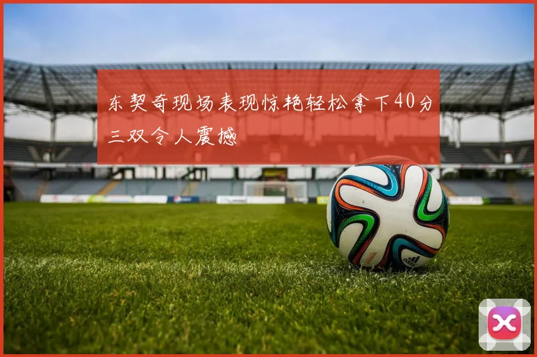 东契奇现场表现惊艳轻松拿下40分三双令人震撼